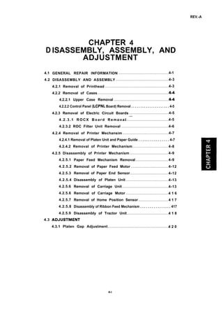 REV.-A
D
4.1
4.2
4.3 a
CHAPTER 4
ISASSEMBLY, ASSEMBLY, AND
ADJUSTMENT
GENERAL REPAIR INFORMATION ..................................................4-1
DISASSEMBLY AND ASSEMBLY .....................................................4-3
4.2.1 Removal of Printhead ................................................................4-3
4.2.2 Removal of Cases........................................................................
4.2.2.1 Upper Case Removal .......................................................
4.2.2.2 Control Panel (LCPNL Board) Removal . . . . . . . . . . . . . . . . . . . . . 4-5
4.2.3 Removal of Electric Circuit Boards .......................................4-5
4.2.3.1 ROCX Board Removal “–.....................................................4-5
4.2.3.2 ROC Filter Unit Removal ...............................................4-6
4.2.4 Removal of Printer Mechansim ..............................................4-7
4.2.4.1 Removal of Platen Unit and Paper Guide . . . . . . . . . . . . . . . . 4-7
4.2.4.2 Removal of Printer Mechanism ...................................4-8
4.2.5 Disassembly of Printer Mechanism ......................................4-9
4.2.5.1
4.2.5.2
4.2.5.3
4.2.5.4
4.2.5.6
4.2.5.6
4.2.5.7
4.2.5.8
4.2.5.9
Paper Feed Mechanism Removal ................................ 4-9
Removal of Paper Feed Motor .....................................4-12
Removal of Paper End Sensor......................................4-12
Disassembly of Platen Unit ..........................................4-13
Removal of Carriage Unit ..............................................4-13
Removal of Carriage Motor ..........................................4 1 6
Removal of Home Position Sensor ............................. 4 1 7
Disassembly of Ribbon Feed Mechanism . . . . . . . . . . . . . . . . 417
Disassembly of Tractor Unit.........................................4 1 8
4.3.1 Platen Gap Adjustment.............................................................4 2 0
4-i
 