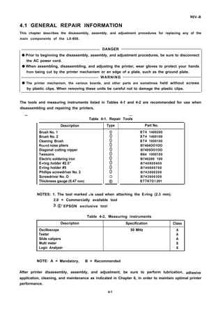 REV.-B
4.1 GENERAL REPAIR INFORMATION
This chapter describes the disassembly, assembly, and adjustment procedures for replacing any of the
main components of the LX-800.
DANGER
q Prior to beginning the disassembly, assembly, and adjustment procedures, be sure to disconnect
the AC power cord.
q When assembling, disassembling, and adjusting the printer, wear gloves to protect your hands
from being cut by the printer mechanism or an edge of a plate, such as the ground plate.
WARNING
q The printer mechanism, the various boards, and other parts are sometimes held without screws
by plastic clips. When removing these units be careful not to damage the plastic clips.
The tools and measuring instruments listed in Tables 4-1 and 4-2 are recommended for use when
disassembling and repairing the printers.
— .—
Table 4-1. Repair Tools
Description
Brush No. 1
Brush No. 2
Cleaning Brush
Round nose pliers
Diagonal cutting nipper
Tweezers
Electric soldering iron
E-ring holder #2.5”
E-ring holder #5
Phillips screwdriver No. 2
Screwdriver No. O
Thickness gauge (0.47 mm)
Type
o
0
0
0
0
0
0
0
0
0
:
Part No.
B74 1400200
B74 1400100
B74 1600100
B7404OO1OO
B7405OO1OO
B64 1000100
B740200 100
B740800400
B740800700
B743800200
B743800300
B776701 201
NOTES: 1. The tool marked q is used when attaching the E-ring (2.3 mm).
2.0 = Commercially available tool
3. @ =
EPSON exclusive tool
Table 4-2. Measuring instruments
Description Specification Class
Oscilloscope 50 MHz A
Tester A
Slide calipers A
Multi meter B
Logic Analyzer B
NOTE: A = Mandatory, B = Recommended
After printer disassembly, assembly, and adjustment, be sure to perform lubrication, adhesive
application, cleaning, and maintenance as indicated in Chapter 6, in order to maintain optimal printer
performance.
4-1
 