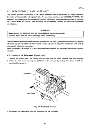 REV.-A
4.2 DISASSEMBLY AND ASSEMBLY
This chapter describes disassembly of the LX-800. Assembly can be performed by simply reversing
the order of disassembly, with special notes for assembly mentioned as “ASSEMBLY POINTS.” For
assembly and disassembly procedures which require adjustment, the necessary adjustment is indicated
as “ADJUSTMENT REQUIRED.” After assembly and disassembly, perform the necessary adjustment
as indicated.
WARNING
. Read Section 4.1 (GENERAL REPAIR INFORMATION) before disassembly.
. Remove paper and the ribbon cartridge before disassembly.
The disassembly sequence of this section is grouped into five parts:(1) removal of printhead, (2) removal
of cases, (3) removal of the electric circuits boards, (4) removal of printer mechanism unit, and (5)
disassembly of printer mechanism.
Ref~to Figures A- 16 through A- 18, the LX-800 exploded diagrams and the printer mechanism exploded
diagram.
4.2.1 Removal of Printhead (Figure 4-1)
1. Remove the printer cover, and confirm that the paper and the ribbon cartridge have been removed.
2. Unlock the two levers securing the printhead to the carriage, by pulling them down, and lift the
printhead to remove it.
Print
Fig. 4-1. Printhead Removal
3. Disconnect the head cable from the connector on the printhead.
4-3
 