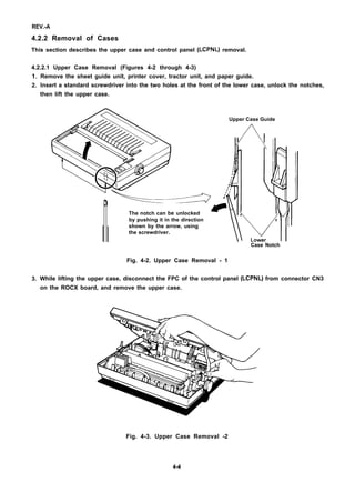 REV.-A
4.2.2 Removal of Cases
This section describes the upper case and control panel (LCPNL) removal.
4.2.2.1 Upper Case Removal (Figures 4-2 through 4-3)
1.
2.
3.
Remove the sheet guide unit, printer cover, tractor unit, and paper guide.
Insert a standard screwdriver into the two holes at the front of the lower case, unlock the notches,
then lift the upper case.
Upper Case Guide
~--y-
The notch can be unlocked
by pushing it in the direction
shown by the arrow, using
the screwdriver.
Case Notch
Fig. 4-2. Upper Case Removal - 1
While lifting the upper case, disconnect the FPC of the control panel (LCPNL) from connector CN3
on the ROCX board, and remove the upper case.
Fig. 4-3. Upper Case Removal -2
4-4
 
