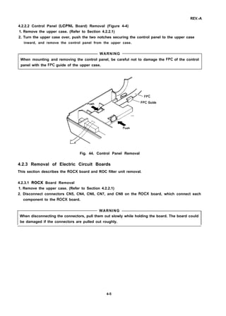 REV.-A
4.2.2.2 Control Panel (LCPNL Board) Removal (Figure 4-4)
1. Remove the upper case. (Refer to Section 4.2.2.1)
2. Turn the upper case over, push the two notches securing the control panel to the upper case
inward, and remove the control panel from the upper case.
WARNING
When mounting and removing the control panel, be careful not to damage the FPC of the control
panel with the FPC guide of the upper case.
/7
c
Guide
Fig. 44. Control Panel Removal
4.2.3 Removal of Electric Circuit Boards
This section describes the ROCX board and ROC filter unit removal.
4.2.3.1 ROCX Board Removal
1. Remove the upper case. (Refer to Section 4.2.2.1)
2. Disconnect connectors CN5, CN4, CN6, CN7, and CN8 on the ROCX board, which connect each
component to the ROCX board.
WARNING
When disconnecting the connectors, pull them out slowly while holding the board. The board could
be damaged if the connectors are pulled out roughly.
4-5
 