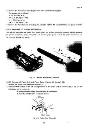 REV.-A
3. Remove the five screws securing the ROC filter unit to the base plate.
The screws are as follows:
1 X C.B.O. (M4 X 8)
1 X C. T. B.S.(O) (M4 X 8)
2 X C.T.B. (M4 X 14
1 X C. T. P.S.(O) (M3 X 6)
4. Remove the ROC filter unit (including the AC cable (120 V), AC inlet (220/240 V), and power switch).
4.2.4 Removal of Printer Mechanism
This section describes the platen unit, paper guide, and printer mechanism removal. Before removing
the printer mechanism, remove the platen unit and the paper guide so that the printer mechanism can
be removed quickly and easily.
Fig. 4-7. Printer Mechanism Removal
4.2.4.1 Removal of Platen Unit and Paper Guide (Figures 4-8 through 4-9)
1. Remove the upper case. (Refer to Section 4.2. 1.1)
2. Turn the shaft holders at the left and right sides of the platen unit as shown in Figure 4-8, and lift
the platen unit to remove it.
a. Push the shaft holder outward using a screwdriver.
b. Turn the shaft holder counterclockwise.
/
Frame
/
(Left Side)
ten
‘Shaft Holder
Fig. 4-8. Platen Unit Removal
4-7
 