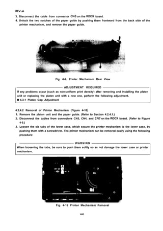 REV.-A
3. Disconnect the cable from connector CN6 on the ROCX board.
4. Unlock the two notches of the paper guide by pushing them frontward from the back side of the
printer mechanism, and remove the paper guide.
Fig. 4-9. Printer Mechanism Rear View
ADJUSTMENT REQUIRED
If any problems occur (such as non-uniform print density) after removing and installing the platen
unit or replacing the platen unit with a new one, perform the following adjustment.
q 4.3.1 Platen Gap Adjustment
4.2.4.2 Removal of Printer Mechanism (Figure 4-10)
1.
2.
3.
-
Remove the platen unit and the paper guide. (Refer to Section 4.2.4.1.)
Disconnect the cables from connectors CN5, CN4, and CN7 on the ROCX board. (Refer to Figure
4-5.)
Loosen the six tabs of the lower case, which secure the printer mechanism to the lower case, by
pushing them with a screwdriver. The printer mechanism can be removed easily using the following
procedure:
WARNINGI
When loosening the tabs, be sure to push them softly so as not damage the lower case or printer
mechanism.
Fig. 4-10 Printer Mechanism Removal
4-8
 