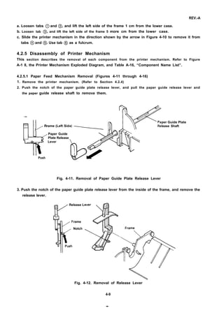 REV.-A
a. Loosen tabs @) and @, and lift the left side of the frame 1 cm from the lower case.
b. Loosen tab @ and lift the left side of the frame 5 more cm from the lower case.
c. Slide the printer mechanism in the direction shown by the arrow in Figure 4-10 to remove it from
tabs @ and @. Use tab @ as a fulcrum.
4.2.5 Disassembly of Printer Mechanism
This section describes the removal of each component from the printer mechanism. Refer to Figure
A-1 8, the Printer Mechanism Exploded Diagram, and Table A-16, “Component Name List”.
4.2.5.1 Paper Feed Mechanism Removal (Figures 4-11 through 4-16)
1. Remove the printer mechanism. (Refer to Section 4.2.4)
2. Push the notch of the paper guide plate release lever, and pull the paper guide release lever and
the paper guide release shaft to remove them.
—
%
per Guide Plate
/
Frame (Left Sid lease Shaft
Paper Guide
Plate Release
Lever
Push
Fig. 4-11. Removal of Paper Guide Plate Release Lever
3. Push the notch of the paper guide plate release lever from the inside of the frame, and remove the
release lever.
lease L
rame
Notch
Fig. 4-12. Removal of Release Lever
4-9
.*-
 
