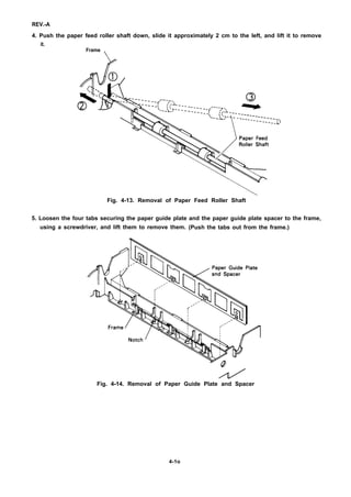 REV.-A
4. Push the paper feed roller shaft down, slide it approximately 2 cm to the left, and lift it to remove
it.
Frame
/
Fig. 4-13. Removal of Paper Feed Roller Shaft
5. Loosen the four tabs securing the paper guide plate and the paper guide plate spacer to the frame,
using a screwdriver, and lift them to remove them. (Push the tabs out from the frame.)
Fig. 4-14. Removal of Paper Guide Plate and Spacer
4-1o
 