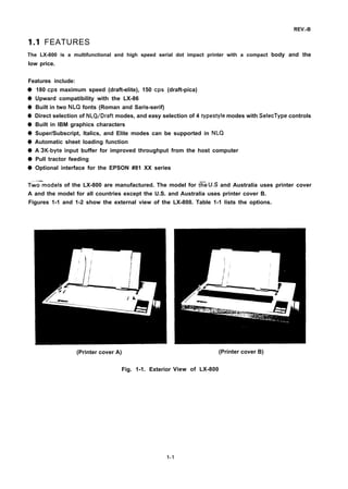 REV.-B
1.1 FEATURES
The LX-800 is a multifunctional and high speed serial dot impact printer with a compact body and the
low price.
Features include:
q
q
q
q
q
q
q
q
q
q
180 cps maximum speed (draft-elite), 150 cps (draft-pica)
Upward compatibility with the LX-86
Built in two NLQ fonts (Roman and Saris-serif)
Direct selection of NLQ/Draft modes, and easy selection of 4 typestyle modes with SelecType controls
Built in IBM graphics characters
Super/Subscript, Italics, and Elite modes can be supported in NLQ
Automatic sheet loading function
A 3K-byte input buffer for improved throughput from the host computer
Pull tractor feeding
Optional interface for the EPSON #81 XX series
Tw=models of the LX-800 are manufactured. The model for t~e U.S and Australia uses printer cover
A and the model for all countries except the U.S. and Australia uses printer cover B.
Figures 1-1 and 1-2 show the external view of the LX-800. Table 1-1 lists the options.
(Printer cover A)
Fig. 1-1. Exterior
(Printer cover B)
View of LX-800
1-1
 