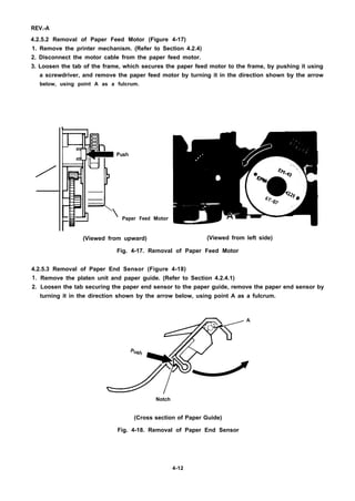REV.-A
4.2.5.2 Removal of Paper Feed Motor (Figure 4-17)
1. Remove the printer mechanism. (Refer to Section 4.2.4)
2. Disconnect the motor cable from the paper feed motor.
3. Loosen the tab of the frame, which secures the paper feed motor to the frame, by pushing it using
a screwdriver, and remove the paper feed motor by turning it in the direction shown by the arrow
below, using point A as a fulcrum.
/
I  Paper Feed
(Viewed from upward)
Motor
(Viewed from left side)
Fig. 4-17. Removal of Paper Feed Motor
4.2.5.3 Removal of Paper End Sensor (Figure 4-18)
1.
2.
Remove the platen unit and paper guide. (Refer to Section 4.2.4.1)
Loosen the tab securing the paper end sensor to the paper guide, remove the paper end sensor by
turning it in the direction shown by the arrow below, using point A as a fulcrum.
Notch
(Cross section of Paper Guide)
Fig. 4-18. Removal of Paper End Sensor
4-12
 