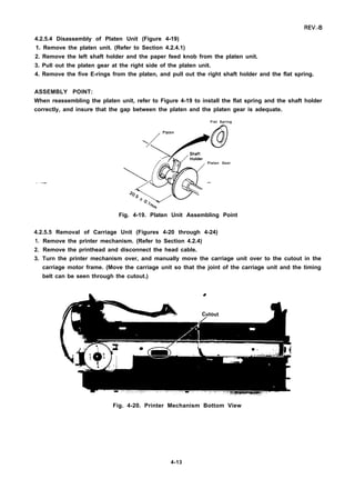 REV.-B
4.2.5.4 Disassembly of Platen Unit (Figure 4-19)
1. Remove the platen unit. (Refer to Section 4.2.4.1)
2. Remove the left shaft holder and the paper feed knob from the platen unit.
3. Pull out the platen gear at the right side of the platen unit.
4. Remove the five E-rings from the platen, and pull out the right shaft holder and the flat spring.
ASSEMBLY POINT:
When reassembling the platen unit, refer to Figure 4-19 to install the flat spring and the shaft holder
correctly, and insure that the gap between the platen and the platen gear is adequate.
Flat Spring
, Platen 
.—
Platen Gear
—
Fig. 4-19. Platen Unit Assembling Point
4.2.5.5 Removal of Carriage Unit (Figures 4-20 through 4-24)
1.
2.
3.
Remove the printer mechanism. (Refer to Section 4.2.4)
Remove the printhead and disconnect the head cable.
Turn the printer mechanism over, and manually move the carriage unit over to the cutout in the
carriage motor frame. (Move the carriage unit so that the joint of the carriage unit and the timing
belt can be seen through the cutout.)
Fig. 4-20. Printer Mechanism Bottom View
4-13
 
