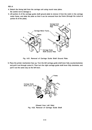 REV.-A
4. Detach the timing belt from the carriage unit using round nose pliers.
Be careful not to damage it.
5. Lift portion A of the carriage guide shaft ground plate to remove it from the notch in the carriage
motor frame, and slide
portion B of the plate).
the plate so that it can be removed from the
Carriaga Guide
Shaft Ground.
frame (through the cutout at
18
A /
Plata
74
“orFrame +’
%.*
Fig. 4-21. Removal of Carriage Guide Shaft Ground Plate
6. Place the printer mechanism face up. Turn the left carriage guide shaft lever fully counterclockwise
and pull it out through cutout A. Then turn the right carriage guide shaft lever fully clockwise, and
pull it out the same way as the left lever.
Frame
A
Carriage Guide
Shaft Laver (Left) _ h%)Q.
I

(Viewed from Left Side)
Fig. 4-22. Removal of Carriage Guide Shaft
4-14
 