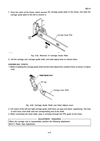 7.
—.
8.
Push the notch of the frame, which secures
carriage quide plate to the left to remove it.
REV.-A
the carriage guide plate to the frame, and slide the
al
Plate
— —
Fig. 4-23. Removal of Carriage Guide Plate
Lift the carriage unit, carriage guide shaft, and head adjust lever to remove them.
ASSEMBLING POINTS:
1. Before installing the carriage guide shaft and the head adjust lever, position them as shown in Figure
4-24.
v%Head Adjust Lever
“D” cut
 . 
Carriage Guide Shaft
Fig. 4-24. Carriage Guide Shaft and Head Adjust Lever
2. The colors of the left and right carriage guide shaft lever are gray and black, respectively. The hole
in each lever must slide onto the corresponding end of the shaft.
3. When connecting the head cable, pass it correctly through the FPC guide at the frame.
ADJUSTMENT REQUIRED
When the carriage unit is reassembled, perform the following adjustment.
q 4.3.1 Platen Gap Adjustment
4-15
 