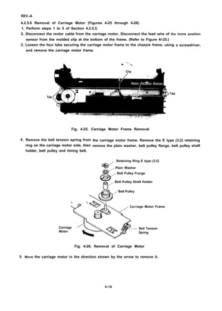 REV.-A
4.2.5.6 Removal of Carriage Motor (Figures 4-25 through 4-26)
1. Perform steps 1 to 5 of Section 4.2.5.5.
2. Disconnect the motor cable from the carriage motor. Disconnect the lead wire of the home position
sensor from the molded clip at the bottom of the frame. (Refer to Figure 4/-25.)
3. Loosen the four tabs securing the carriage motor frame to the chassis frame, using
and remove the carriage motor frame.
i + —%
Tab
Tab
Fig. 4-25. Carriage Motor Frame Removal
4.
5.
a screwdriver,
Remove the belt tension spring from
ring on the carriage motor side, then
holder, belt pulley and timing belt.
the carriage motor frame. Remove the E type (3.2) retaining
remove the plain washer, belt pulley flange, belt pulley shaft
%3’”
Retaining Ring E type (3.2)
Plain Washer
e

Belt Pulley Frange
v
o Belt Pulley Shaft Holder
Belt Pulley
 ,
*

Carriage Motor Frame
Q
Carriage
Motor x*
Belt Tension
%
Spring
Fig. 4-26. Removal of Carriage Motor
Move the carriage motor in the direction shown by the arrow to remove it.
4-16
 