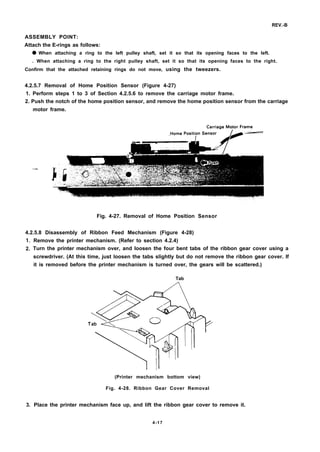 REV.-B
ASSEMBLY POINT:
Attach the E-rings as follows:
q When attaching a ring to the left pulley shaft, set it so that its opening faces to the left.
. When attaching a ring to the right pulley shaft, set it so that its opening faces to the right.
Confirm that the attached retaining rings do not move, using the tweezers.
4.2.5.7 Removal of Home Position Sensor (Figure 4-27)
1. Perform steps 1 to 3 of Section 4.2.5.6 to remove the carriage motor frame.
2. Push the notch of the home position sensor, and remove the home position sensor from the carriage
motor frame.
—
Fig. 4-27. Removal of Home Position Sensor
4.2.5.8 Disassembly of Ribbon Feed Mechanism (Figure 4-28)
1.
2.
3.
Remove the printer mechanism. (Refer to section 4.2.4)
Turn the printer mechanism over, and loosen the four bent tabs of the ribbon gear cover using a
screwdriver. (At this time, just loosen the tabs slightly but do not remove the ribbon gear cover. If
it is removed before the printer mechanism is turned over, the gears will be scattered.)
Tab
(Printer mechanism bottom view)
Fig. 4-28. Ribbon Gear Cover Removal
Place the printer mechanism face up, and lift the ribbon gear cover to remove it.
4-17
 