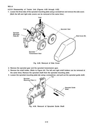 REV.-A
4.2.5.9 Disassembly of Tractor Unit (Figures 4-29 through 4-32)
1.
2.
3.
4.
Loosen the three tabs of the sprocket mounting plate using a screwdriver and remove the side cover.
(Both the left and right side covers can be removed at the same time.)
Push
Sprocket
Mounting
Plate (R) Side Cover (R)
Transmission Gear
Fig. 4-29. Removal of Side Cover
Remove the sprocket gear and the sprocket transmission gear.
Remove the shaft holder. (Refer to Figure 4-8. The left and right shaft holders can be removed at
the same time.) Remove the sprocket shaft from the sprocket mounting plate.
Loosen the sprocket mounting plate tab using a screwdriver, and pull out the sprocket guide shaft.
Sprocket Guide
Shaft
Fig. 4-30. Removal of Sprocket Guide Shaft
4-18
 