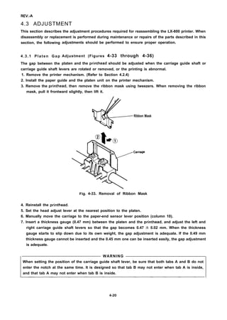 REV.-A
4.3 ADJUSTMENT
This section describes the adjustment procedures required for reassembling the LX-800 printer. When
disassembly or replacement is performed during maintenance or repairs of the parts described in this
section, the following
4.3.1 Platen Gap
The gap between the
adjustments should be performed to ensure proper operation.
Adjustment (Figures 4-33 through 4-36)
platen and the printhead should be adjusted when the carriage guide shaft or
carriage guide shaft levers are rotated or removed, or the printing is abnormal.
1. Remove the printer mechanism. (Refer to Section 4.2.4)
2. Install the paper guide and the platen unit on the printer mechanism.
3. Remove the printhead, then remove the ribbon mask using tweezers. When removing the ribbon
mask, pull it frontward slightly, then lift it.
G
/
Ribbon Mask
Carriage
Fig. 4-33. Removal of Ribbon Mask
4. Reinstall the printhead.
5. Set the head adjust lever at the nearest position to the platen.
6. Manually move the carriage to the paper-end sensor lever position (column 10).
7. Insert a thickness gauge (0.47 mm) between the platen and the printhead, and adjust the left and
right carriage guide shaft levers so that the gap becomes 0.47 + 0.02 mm. When the thickness
gauge starts to slip down due to its own weight, the gap adjustment is adequate. If the 0.49 mm
thickness gauge cannot be inserted and the 0.45 mm one can be inserted easily, the gap adjustment
is adequate.
WARNING
When setting the position of the carriage guide shaft lever, be sure that both tabs A and B do not
enter the notch at the same time. It is designed so that tab B may not enter when tab A is inside,
and that tab A may not enter when tab B is inside.
4-20
 