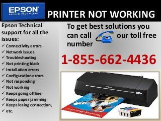 PRINTER NOT WORKING
To get best solutions you
can call our toll free
number
1-855-662-4436
Epson Technical
support for all the
issues:
 Connectivity errors
 Network issues
 Troubleshooting
 Not printing black
 Installation errors
 Configuration errors
 Not responding
 Not working
 Keeps going offline
 Keeps paper jamming
 Keeps losing connection,
 etc.
 