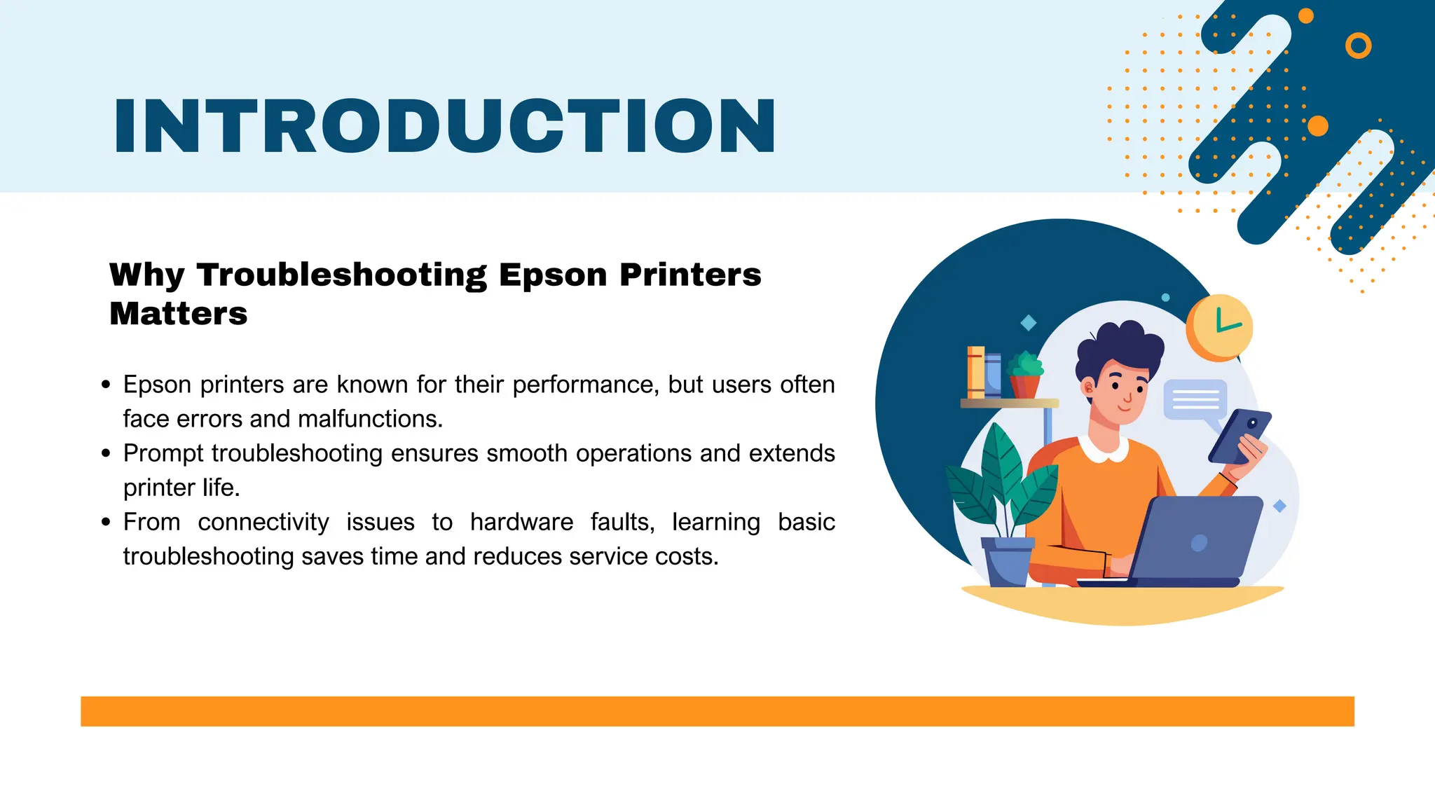 Epson printers are known for their performance, but users often
face errors and malfunctions.
Prompt troubleshooting ensures smooth operations and extends
printer life.
From connectivity issues to hardware faults, learning basic
troubleshooting saves time and reduces service costs.
INTRODUCTION
Why Troubleshooting Epson Printers
Matters
 