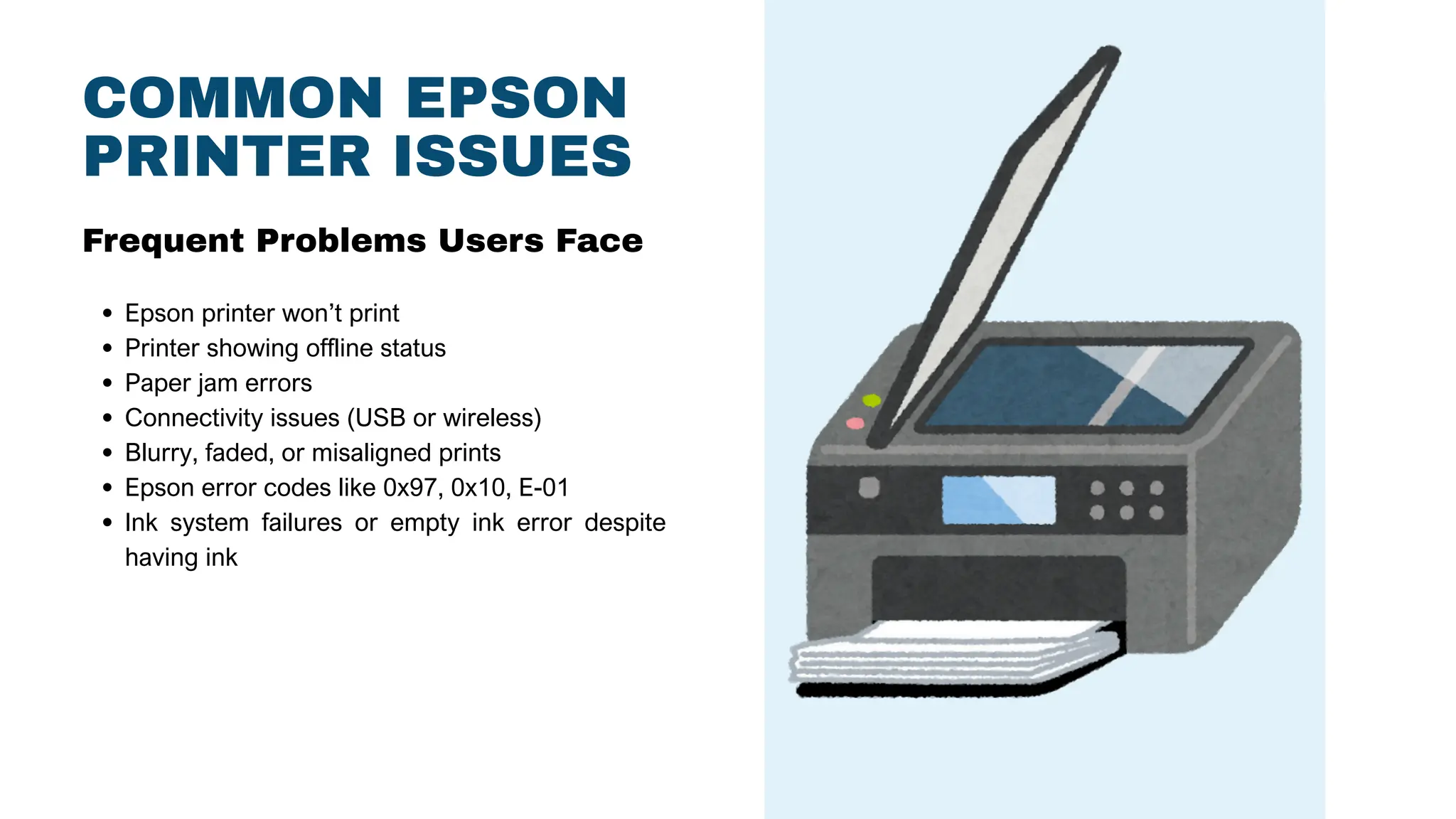 COMMON EPSON
PRINTER ISSUES
Epson printer won’t print
Printer showing offline status
Paper jam errors
Connectivity issues (USB or wireless)
Blurry, faded, or misaligned prints
Epson error codes like 0x97, 0x10, E-01
Ink system failures or empty ink error despite
having ink
Frequent Problems Users Face
 