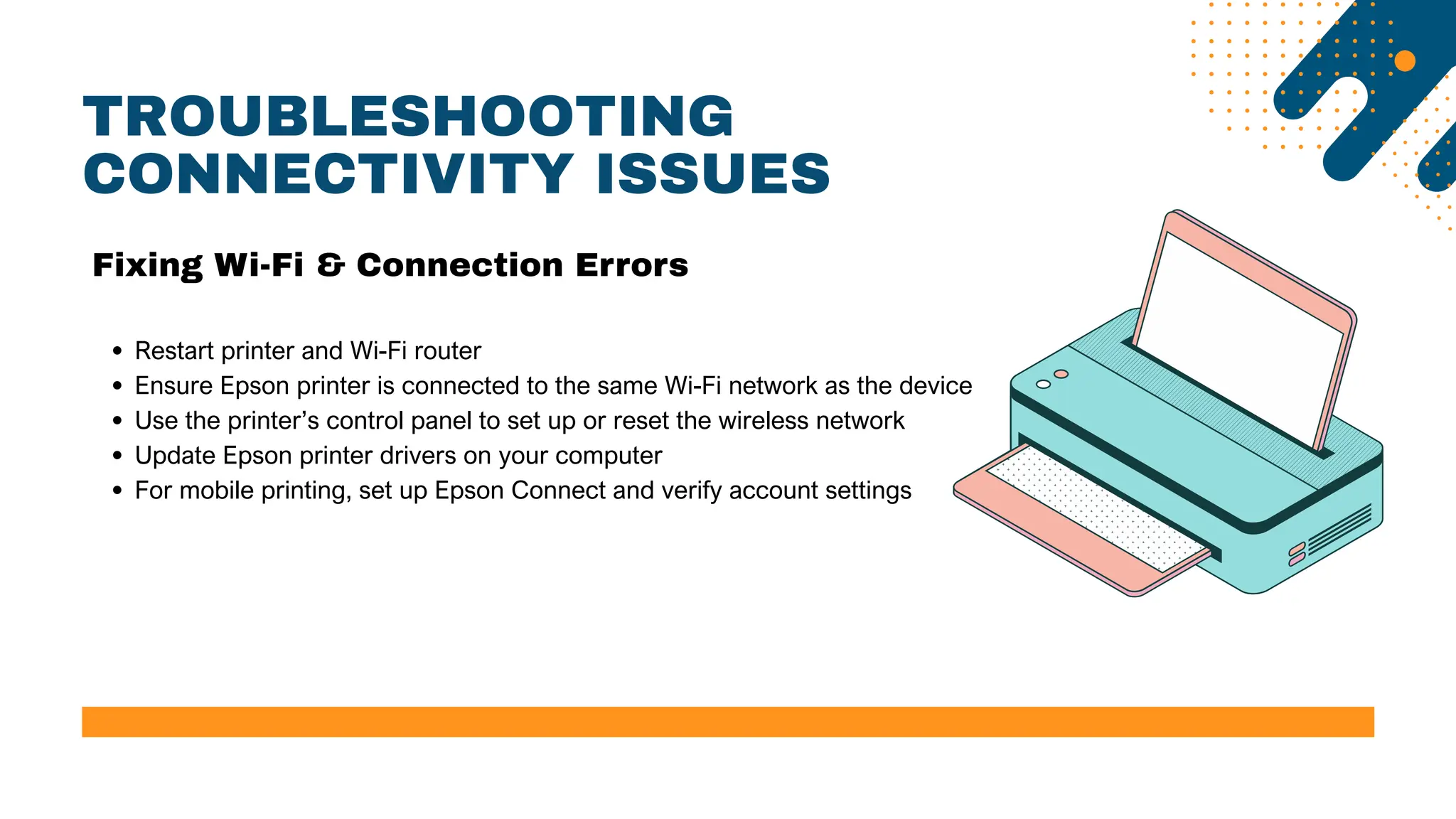 TROUBLESHOOTING
CONNECTIVITY ISSUES
Restart printer and Wi-Fi router
Ensure Epson printer is connected to the same Wi-Fi network as the device
Use the printer’s control panel to set up or reset the wireless network
Update Epson printer drivers on your computer
For mobile printing, set up Epson Connect and verify account settings
Fixing Wi-Fi & Connection Errors
 