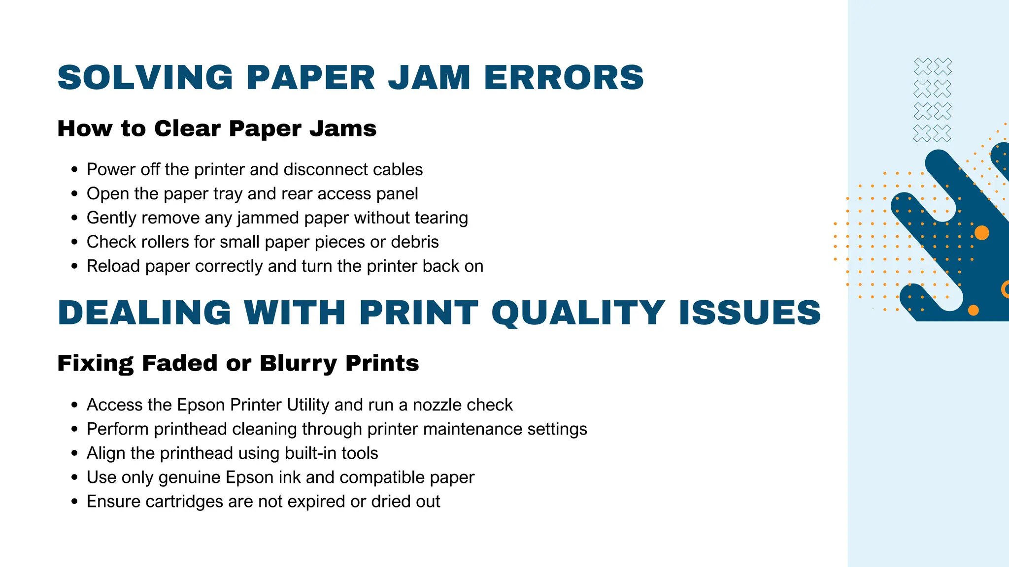 SOLVING PAPER JAM ERRORS
Power off the printer and disconnect cables
Open the paper tray and rear access panel
Gently remove any jammed paper without tearing
Check rollers for small paper pieces or debris
Reload paper correctly and turn the printer back on
How to Clear Paper Jams
DEALING WITH PRINT QUALITY ISSUES
Fixing Faded or Blurry Prints
Access the Epson Printer Utility and run a nozzle check
Perform printhead cleaning through printer maintenance settings
Align the printhead using built-in tools
Use only genuine Epson ink and compatible paper
Ensure cartridges are not expired or dried out
 