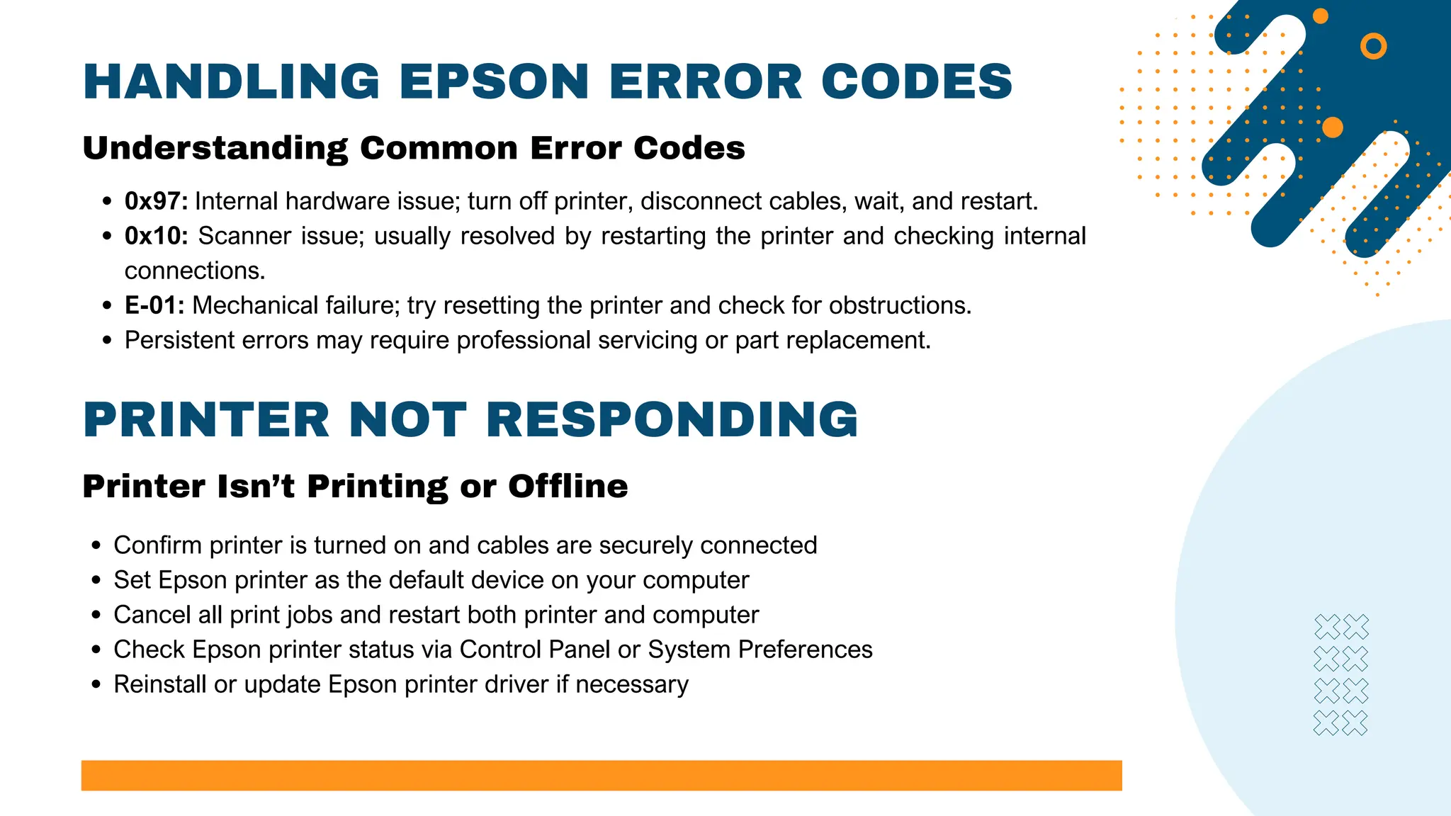 HANDLING EPSON ERROR CODES
0x97: Internal hardware issue; turn off printer, disconnect cables, wait, and restart.
0x10: Scanner issue; usually resolved by restarting the printer and checking internal
connections.
E-01: Mechanical failure; try resetting the printer and check for obstructions.
Persistent errors may require professional servicing or part replacement.
Understanding Common Error Codes
PRINTER NOT RESPONDING
Printer Isn’t Printing or Offline
Confirm printer is turned on and cables are securely connected
Set Epson printer as the default device on your computer
Cancel all print jobs and restart both printer and computer
Check Epson printer status via Control Panel or System Preferences
Reinstall or update Epson printer driver if necessary
 