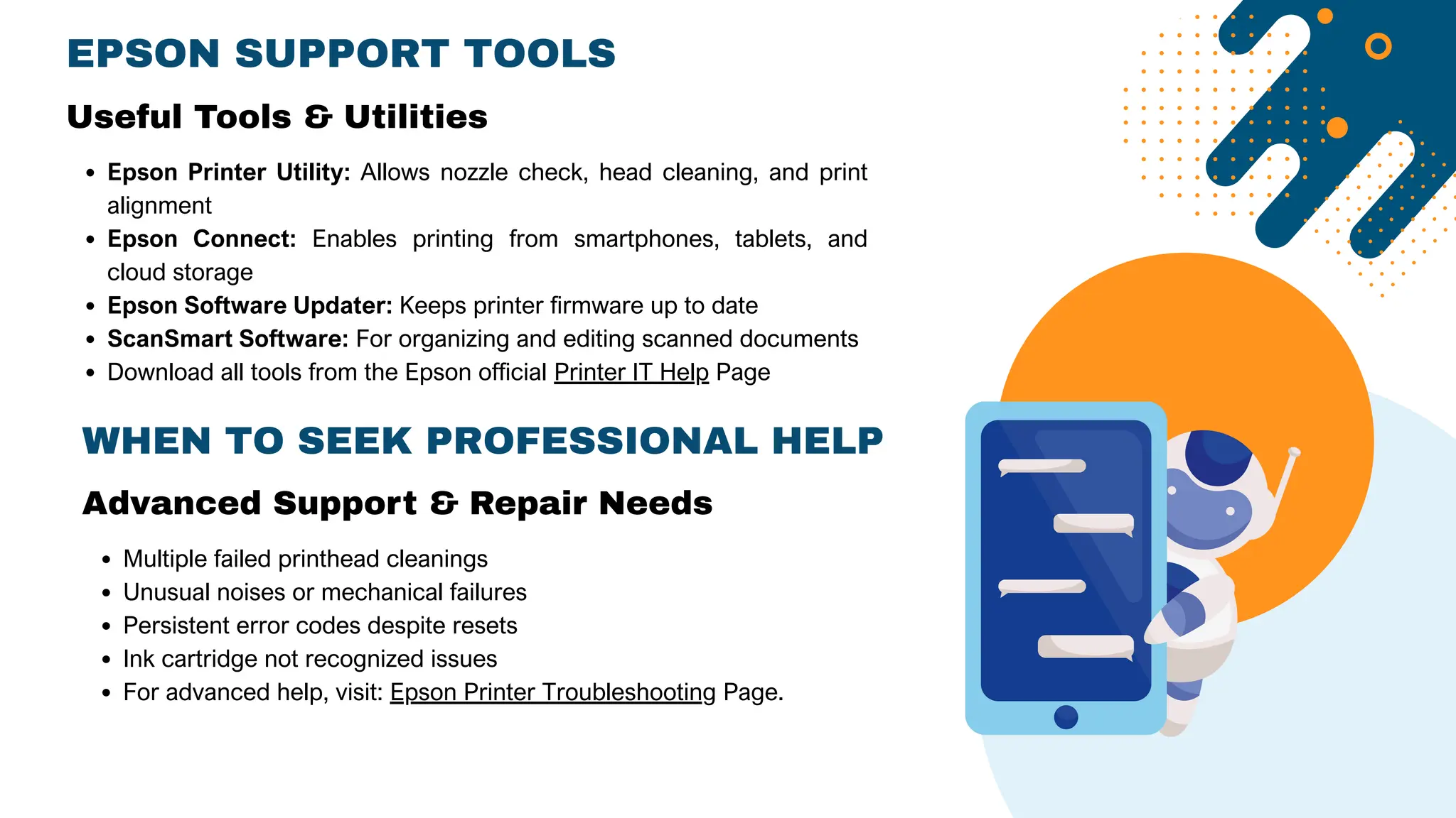 EPSON SUPPORT TOOLS
Epson Printer Utility: Allows nozzle check, head cleaning, and print
alignment
Epson Connect: Enables printing from smartphones, tablets, and
cloud storage
Epson Software Updater: Keeps printer firmware up to date
ScanSmart Software: For organizing and editing scanned documents
Download all tools from the Epson official Printer IT Help Page
Useful Tools & Utilities
WHEN TO SEEK PROFESSIONAL HELP
Advanced Support & Repair Needs
Multiple failed printhead cleanings
Unusual noises or mechanical failures
Persistent error codes despite resets
Ink cartridge not recognized issues
For advanced help, visit: Epson Printer Troubleshooting Page.
 
