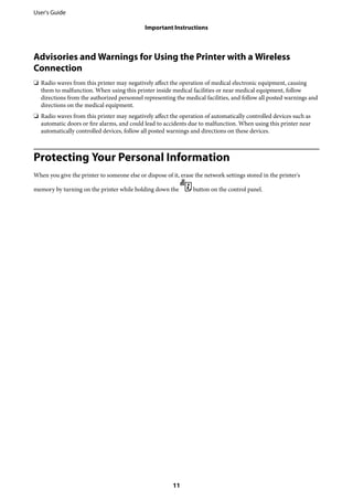 Advisories and Warnings for Using the Printer with a Wireless
Connection
❏ Radio waves from this printer may negatively affect the operation of medical electronic equipment, causing
them to malfunction. When using this printer inside medical facilities or near medical equipment, follow
directions from the authorized personnel representing the medical facilities, and follow all posted warnings and
directions on the medical equipment.
❏ Radio waves from this printer may negatively affect the operation of automatically controlled devices such as
automatic doors or fire alarms, and could lead to accidents due to malfunction. When using this printer near
automatically controlled devices, follow all posted warnings and directions on these devices.
Protecting Your Personal Information
When you give the printer to someone else or dispose of it, erase the network settings stored in the printer's
memory by turning on the printer while holding down the button on the control panel.
User's Guide
Important Instructions
11
 