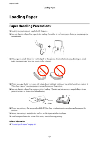 Loading Paper
Paper Handling Precautions
❏ Read the instruction sheets supplied with the paper.
❏ Fan and align the edges of the paper before loading. Do not fan or curl photo paper. Doing so may damage the
printable side.
❏ If the paper is curled, flatten it or curl it slightly in the opposite direction before loading. Printing on curled
paper may cause paper jams and smears on the printout.
❏ Do not use paper that is wavy, torn, cut, folded, damp, too thick, too thin, or paper that has stickers stuck to it.
Using these types of paper causes paper jams and smears on the printout.
❏ Fan and align the edges of the envelopes before loading. When the stacked envelopes are puffed up with air,
press them down to flatten them before loading.
❏ Do not use envelopes that are curled or folded. Using these envelopes causes paper jams and smears on the
printout.
❏ Do not use envelopes with adhesive surfaces on the flaps or window envelopes.
❏ Avoid using envelopes that are too thin, as they may curl during printing.
Related Information
& “Printer Specifications” on page 88
User's Guide
Loading Paper
17
 