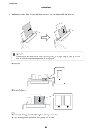 3. Load paper vertically along the right side of the rear paper feed with the printable side facing up.
cImportant:
Do not load more than the maximum number of sheets specified for the paper. For plain paper, do not load
above the line indicated by the triangle symbol on the edge guide.
❏ Envelopes
❏ Pre-punched paper
Note:
❏ Load a single sheet of paper without binding holes at the top or the bottom.
❏ Adjust the print position of your file to avoid printing over the holes.
User's Guide
Loading Paper
20
 