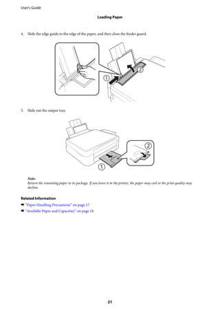 4. Slide the edge guide to the edge of the paper, and then close the feeder guard.
5. Slide out the output tray.
Note:
Return the remaining paper to its package. If you leave it in the printer, the paper may curl or the print quality may
decline.
Related Information
& “Paper Handling Precautions” on page 17
& “Available Paper and Capacities” on page 18
User's Guide
Loading Paper
21
 