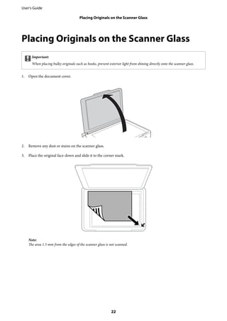 Placing Originals on the Scanner Glass
cImportant:
When placing bulky originals such as books, prevent exterior light from shining directly onto the scanner glass.
1. Open the document cover.
2. Remove any dust or stains on the scanner glass.
3. Place the original face-down and slide it to the corner mark.
Note:
The area 1.5 mm from the edges of the scanner glass is not scanned.
User's Guide
Placing Originals on the Scanner Glass
22
 