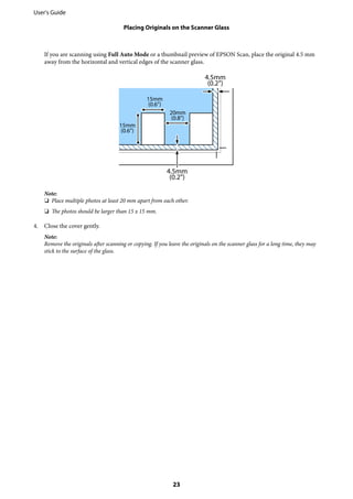 If you are scanning using Full Auto Mode or a thumbnail preview of EPSON Scan, place the original 4.5 mm
away from the horizontal and vertical edges of the scanner glass.
Note:
❏ Place multiple photos at least 20 mm apart from each other.
❏ The photos should be larger than 15 x 15 mm.
4. Close the cover gently.
Note:
Remove the originals after scanning or copying. If you leave the originals on the scanner glass for a long time, they may
stick to the surface of the glass.
User's Guide
Placing Originals on the Scanner Glass
23
 