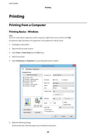 Printing
Printing from a Computer
Printing Basics - Windows
Note:
❏ See the online help for explanations of the setting items. Right-click an item, and then click Help.
❏ Operations differ depending on the application. See the application's help for details.
1. Load paper in the printer.
2. Open the file you want to print.
3. Select Print or Print Setup from the File menu.
4. Select your printer.
5. Select Preferences or Properties to access the printer driver window.
6. Make the following settings.
❏ Document Size: Select the paper size you loaded in the printer.
User's Guide
Printing
24
 