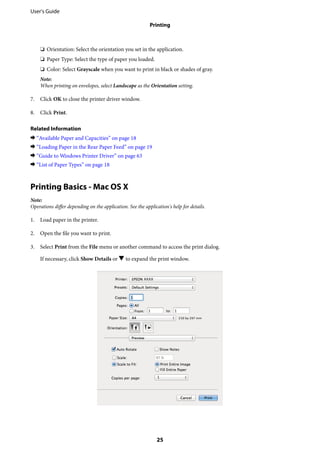 ❏ Orientation: Select the orientation you set in the application.
❏ Paper Type: Select the type of paper you loaded.
❏ Color: Select Grayscale when you want to print in black or shades of gray.
Note:
When printing on envelopes, select Landscape as the Orientation setting.
7. Click OK to close the printer driver window.
8. Click Print.
Related Information
& “Available Paper and Capacities” on page 18
& “Loading Paper in the Rear Paper Feed” on page 19
& “Guide to Windows Printer Driver” on page 63
& “List of Paper Types” on page 18
Printing Basics - Mac OS X
Note:
Operations differ depending on the application. See the application's help for details.
1. Load paper in the printer.
2. Open the file you want to print.
3. Select Print from the File menu or another command to access the print dialog.
If necessary, click Show Details or d to expand the print window.
User's Guide
Printing
25
 