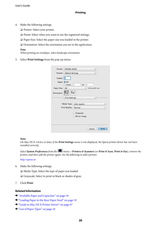 4. Make the following settings.
❏ Printer: Select your printer.
❏ Preset: Select when you want to use the registered settings.
❏ Paper Size: Select the paper size you loaded in the printer.
❏ Orientation: Select the orientation you set in the application.
Note:
When printing on envelopes, select landscape orientation
5. Select Print Settings from the pop-up menu.
Note:
On Mac OS X v10.8.x or later, if the Print Settings menu is not displayed, the Epson printer driver has not been
installed correctly.
Select System Preferences from the menu > Printers & Scanners (or Print & Scan, Print & Fax), remove the
printer, and then add the printer again. See the following to add a printer.
http://epson.sn
6. Make the following settings.
❏ Media Type: Select the type of paper you loaded.
❏ Grayscale: Select to print in black or shades of gray.
7. Click Print.
Related Information
& “Available Paper and Capacities” on page 18
& “Loading Paper in the Rear Paper Feed” on page 19
& “Guide to Mac OS X Printer Driver” on page 67
& “List of Paper Types” on page 18
User's Guide
Printing
26
 