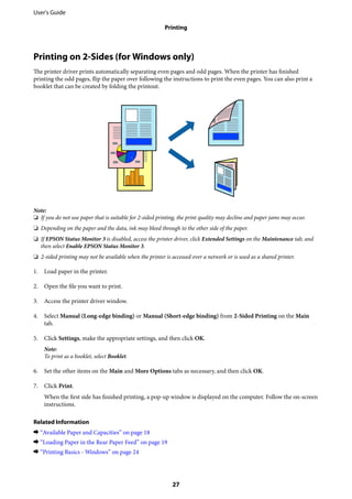 Printing on 2-Sides (for Windows only)
The printer driver prints automatically separating even pages and odd pages. When the printer has finished
printing the odd pages, flip the paper over following the instructions to print the even pages. You can also print a
booklet that can be created by folding the printout.
Note:
❏ If you do not use paper that is suitable for 2-sided printing, the print quality may decline and paper jams may occur.
❏ Depending on the paper and the data, ink may bleed through to the other side of the paper.
❏ If EPSON Status Monitor 3 is disabled, access the printer driver, click Extended Settings on the Maintenance tab, and
then select Enable EPSON Status Monitor 3.
❏ 2-sided printing may not be available when the printer is accessed over a network or is used as a shared printer.
1. Load paper in the printer.
2. Open the file you want to print.
3. Access the printer driver window.
4. Select Manual (Long-edge binding) or Manual (Short-edge binding) from 2-Sided Printing on the Main
tab.
5. Click Settings, make the appropriate settings, and then click OK.
Note:
To print as a booklet, select Booklet.
6. Set the other items on the Main and More Options tabs as necessary, and then click OK.
7. Click Print.
When the first side has finished printing, a pop-up window is displayed on the computer. Follow the on-screen
instructions.
Related Information
& “Available Paper and Capacities” on page 18
& “Loading Paper in the Rear Paper Feed” on page 19
& “Printing Basics - Windows” on page 24
User's Guide
Printing
27
 