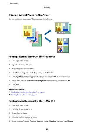 Printing Several Pages on One Sheet
You can print two or four pages of data on a single sheet of paper.
Printing Several Pages on One Sheet - Windows
1. Load paper in the printer.
2. Open the file you want to print.
3. Access the printer driver window.
4. Select 2-Up or 4-Up as the Multi-Page setting on the Main tab.
5. Click Page Order, make the appropriate settings, and then click OK to close the window.
6. Set the other items on the Main and More Options tabs as necessary, and then click OK.
7. Click Print.
Related Information
& “Loading Paper in the Rear Paper Feed” on page 19
& “Printing Basics - Windows” on page 24
Printing Several Pages on One Sheet - Mac OS X
1. Load paper in the printer.
2. Open the file you want to print.
3. Access the print dialog.
4. Select Layout from the pop-up menu.
5. Set the number of pages in Pages per Sheet, the Layout Direction (page order), and Border.
User's Guide
Printing
28
 