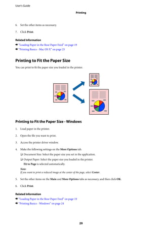 6. Set the other items as necessary.
7. Click Print.
Related Information
& “Loading Paper in the Rear Paper Feed” on page 19
& “Printing Basics - Mac OS X” on page 25
Printing to Fit the Paper Size
You can print to fit the paper size you loaded in the printer.
Printing to Fit the Paper Size - Windows
1. Load paper in the printer.
2. Open the file you want to print.
3. Access the printer driver window.
4. Make the following settings on the More Options tab.
❏ Document Size: Select the paper size you set in the application.
❏ Output Paper: Select the paper size you loaded in the printer.
Fit to Page is selected automatically.
Note:
If you want to print a reduced image at the center of the page, select Center.
5. Set the other items on the Main and More Options tabs as necessary, and then click OK.
6. Click Print.
Related Information
& “Loading Paper in the Rear Paper Feed” on page 19
& “Printing Basics - Windows” on page 24
User's Guide
Printing
29
 