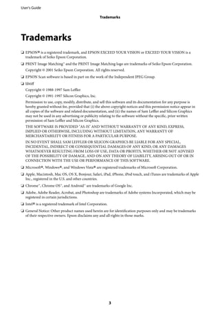 Trademarks
❏ EPSON
®is a registered trademark, and EPSON EXCEED YOUR VISION or EXCEED YOUR VISION is a
trademark of Seiko Epson Corporation.
❏ PRINT Image Matching™ and the PRINT Image Matching logo are trademarks of Seiko Epson Corporation.
Copyright © 2001 Seiko Epson Corporation. All rights reserved.
❏ EPSON Scan software is based in part on the work of the Independent JPEG Group.
❏ libtiff
Copyright © 1988-1997 Sam Leffler
Copyright © 1991-1997 Silicon Graphics, Inc.
Permission to use, copy, modify, distribute, and sell this software and its documentation for any purpose is
hereby granted without fee, provided that (i) the above copyright notices and this permission notice appear in
all copies of the software and related documentation, and (ii) the names of Sam Leffler and Silicon Graphics
may not be used in any advertising or publicity relating to the software without the specific, prior written
permission of Sam Leffler and Silicon Graphics.
THE SOFTWARE IS PROVIDED "AS-IS" AND WITHOUT WARRANTY OF ANY KIND, EXPRESS,
IMPLIED OR OTHERWISE, INCLUDING WITHOUT LIMITATION, ANY WARRANTY OF
MERCHANTABILITY OR FITNESS FOR A PARTICULAR PURPOSE.
IN NO EVENT SHALL SAM LEFFLER OR SILICON GRAPHICS BE LIABLE FOR ANY SPECIAL,
INCIDENTAL, INDIRECT OR CONSEQUENTIAL DAMAGES OF ANY KIND, OR ANY DAMAGES
WHATSOEVER RESULTING FROM LOSS OF USE, DATA OR PROFITS, WHETHER OR NOT ADVISED
OF THE POSSIBILITY OF DAMAGE, AND ON ANY THEORY OF LIABILITY, ARISING OUT OF OR IN
CONNECTION WITH THE USE OR PERFORMANCE OF THIS SOFTWARE.
❏ Microsoft
®, Windows
®, and Windows Vista
®are registered trademarks of Microsoft Corporation.
❏ Apple, Macintosh, Mac OS, OS X, Bonjour, Safari, iPad, iPhone, iPod touch, and iTunes are trademarks of Apple
Inc., registered in the U.S. and other countries.
❏ Chrome™, Chrome OS™, and Android™ are trademarks of Google Inc.
❏ Adobe, Adobe Reader, Acrobat, and Photoshop are trademarks of Adobe systems Incorporated, which may be
registered in certain jurisdictions.
❏ Intel
®is a registered trademark of Intel Corporation.
❏ General Notice: Other product names used herein are for identification purposes only and may be trademarks
of their respective owners. Epson disclaims any and all rights in those marks.
User's Guide
Trademarks
3
 