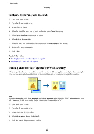 Printing to Fit the Paper Size - Mac OS X
1. Load paper in the printer.
2. Open the file you want to print.
3. Access the print dialog.
4. Select the size of the paper you set in the application as the Paper Size setting.
5. Select Paper Handling from the pop-up menu.
6. Select Scale to fit paper size.
7. Select the paper size you loaded in the printer as the Destination Paper Size setting.
8. Set the other items as necessary.
9. Click Print.
Related Information
& “Loading Paper in the Rear Paper Feed” on page 19
& “Printing Basics - Mac OS X” on page 25
Printing Multiple Files Together (for Windows Only)
Job Arranger Lite allows you to combine several files created by different applications and print them as a single
print job. You can specify the print settings for combined files, such as layout, print order, and orientation.
Note:
To open a Print Project saved in Job Arranger Lite, click Job Arranger Lite on the printer driver's Maintenance tab. Next,
select Open from the File menu to select the file. The extension of the saved files is "ecl".
1. Load paper in the printer.
2. Open the file you want to print.
3. Access the printer driver window.
4. Select Job Arranger Lite on the Main tab.
5. Click OK to close the printer driver window.
User's Guide
Printing
30
 