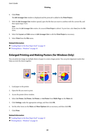 6. Click Print.
The Job Arranger Lite window is displayed and the print job is added to the Print Project.
7. With the Job Arranger Lite window opened, open the file that you want to combine with the current file, and
then repeat steps 3 to 6.
Note:
If you close the Job Arranger Lite window, the unsaved Print Project is deleted. To print later, select Save from the File
menu.
8. Select the Layout and Edit menus in Job Arranger Lite to edit the Print Project as necessary.
9. Select Print from the File menu.
Related Information
& “Loading Paper in the Rear Paper Feed” on page 19
& “Printing Basics - Windows” on page 24
Enlarged Printing and Making Posters (for Windows Only)
You can print one image on multiple sheets of paper to create a larger poster. You can print alignment marks that
help you stick the sheets together.
1. Load paper in the printer.
2. Open the file you want to print.
3. Access the printer driver window.
4. Select 2x1 Poster, 2x2 Poster, 3x3 Poster, or 4x4 Poster from Multi-Page on the Main tab.
5. Click Settings, make the appropriate settings, and then click OK.
6. Set the other items on the Main and More Options tabs as necessary, and then click OK.
7. Click Print.
Related Information
& “Loading Paper in the Rear Paper Feed” on page 19
& “Printing Basics - Windows” on page 24
User's Guide
Printing
31
 