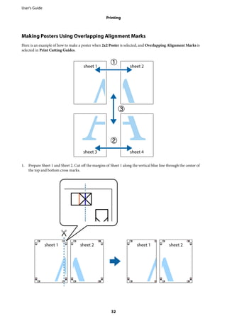 Making Posters Using Overlapping Alignment Marks
Here is an example of how to make a poster when 2x2 Poster is selected, and Overlapping Alignment Marks is
selected in Print Cutting Guides.
1. Prepare Sheet 1 and Sheet 2. Cut off the margins of Sheet 1 along the vertical blue line through the center of
the top and bottom cross marks.
User's Guide
Printing
32
 