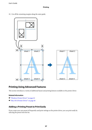 10. Cut off the remaining margins along the outer guide.
Printing Using Advanced Features
This section introduces a variety of additional layout and printing features available on the printer driver.
Related Information
& “Windows Printer Driver” on page 62
& “Mac OS X Printer Driver” on page 66
Adding a Printing Preset to Print Easily
If you create your own preset of frequently used print settings on the printer driver, you can print easily by
selecting the preset from the list.
User's Guide
Printing
37
 