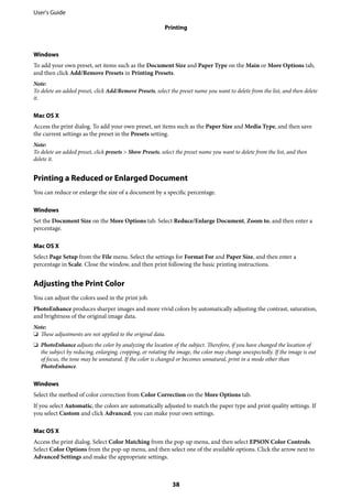 Windows
To add your own preset, set items such as the Document Size and Paper Type on the Main or More Options tab,
and then click Add/Remove Presets in Printing Presets.
Note:
To delete an added preset, click Add/Remove Presets, select the preset name you want to delete from the list, and then delete
it.
Mac OS X
Access the print dialog. To add your own preset, set items such as the Paper Size and Media Type, and then save
the current settings as the preset in the Presets setting.
Note:
To delete an added preset, click presets > Show Presets, select the preset name you want to delete from the list, and then
delete it.
Printing a Reduced or Enlarged Document
You can reduce or enlarge the size of a document by a specific percentage.
Windows
Set the Document Size on the More Options tab. Select Reduce/Enlarge Document, Zoom to, and then enter a
percentage.
Mac OS X
Select Page Setup from the File menu. Select the settings for Format For and Paper Size, and then enter a
percentage in Scale. Close the window, and then print following the basic printing instructions.
Adjusting the Print Color
You can adjust the colors used in the print job.
PhotoEnhance produces sharper images and more vivid colors by automatically adjusting the contrast, saturation,
and brightness of the original image data.
Note:
❏ These adjustments are not applied to the original data.
❏ PhotoEnhance adjusts the color by analyzing the location of the subject. Therefore, if you have changed the location of
the subject by reducing, enlarging, cropping, or rotating the image, the color may change unexpectedly. If the image is out
of focus, the tone may be unnatural. If the color is changed or becomes unnatural, print in a mode other than
PhotoEnhance.
Windows
Select the method of color correction from Color Correction on the More Options tab.
If you select Automatic, the colors are automatically adjusted to match the paper type and print quality settings. If
you select Custom and click Advanced, you can make your own settings.
Mac OS X
Access the print dialog. Select Color Matching from the pop-up menu, and then select EPSON Color Controls.
Select Color Options from the pop-up menu, and then select one of the available options. Click the arrow next to
Advanced Settings and make the appropriate settings.
User's Guide
Printing
38
 