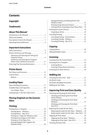 Contents
Copyright
Trademarks
About This Manual
Introduction to the Manuals. . . . . . . . . . . . . . . . . . .7
Marks and Symbols. . . . . . . . . . . . . . . . . . . . . . . . . 7
Descriptions Used in this Manual. . . . . . . . . . . . . . . 7
Operating System References. . . . . . . . . . . . . . . . . . 8
Important Instructions
Safety Instructions. . . . . . . . . . . . . . . . . . . . . . . . . . 9
Printer Advisories and Warnings. . . . . . . . . . . . . . . 9
Advisories and Warnings for Setting Up/
Using the Printer. . . . . . . . . . . . . . . . . . . . . . . . . 9
Advisories and Warnings for Using the
Printer with a Wireless Connection. . . . . . . . . . . 11
Protecting Your Personal Information. . . . . . . . . . . 11
Printer Basics
Part Names and Functions. . . . . . . . . . . . . . . . . . . 12
Control Panel. . . . . . . . . . . . . . . . . . . . . . . . . . . . 14
Buttons. . . . . . . . . . . . . . . . . . . . . . . . . . . . . . . 14
Loading Paper
Paper Handling Precautions. . . . . . . . . . . . . . . . . . 17
Available Paper and Capacities. . . . . . . . . . . . . . . . 18
List of Paper Types. . . . . . . . . . . . . . . . . . . . . . .18
Loading Paper in the Rear Paper Feed. . . . . . . . . . .19
Placing Originals on the Scanner
Glass
Printing
Printing from a Computer. . . . . . . . . . . . . . . . . . . 24
Printing Basics - Windows. . . . . . . . . . . . . . . . . 24
Printing Basics - Mac OS X. . . . . . . . . . . . . . . . .25
Printing on 2-Sides (for Windows only). . . . . . . .27
Printing Several Pages on One Sheet. . . . . . . . . . 28
Printing to Fit the Paper Size. . . . . . . . . . . . . . . .29
Printing Multiple Files Together (for
Windows Only). . . . . . . . . . . . . . . . . . . . . . . . . 30
Enlarged Printing and Making Posters (for
Windows Only). . . . . . . . . . . . . . . . . . . . . . . . . 31
Printing Using Advanced Features. . . . . . . . . . . 37
Printing Photos Using Epson Easy Photo Print. . 39
Printing from Smart Devices. . . . . . . . . . . . . . . . . 39
Using Epson iPrint. . . . . . . . . . . . . . . . . . . . . . .39
Canceling Printing. . . . . . . . . . . . . . . . . . . . . . . . .41
Canceling Printing - Printer Button. . . . . . . . . . .41
Canceling Printing - Windows. . . . . . . . . . . . . . 41
Canceling Printing - Mac OS X. . . . . . . . . . . . . .41
Copying
Copying Basics. . . . . . . . . . . . . . . . . . . . . . . . . . . 42
Making Multiple Copies. . . . . . . . . . . . . . . . . . . . . 42
Scanning
Scanning from the Control Panel. . . . . . . . . . . . . . 43
Scanning from a Computer. . . . . . . . . . . . . . . . . . .43
Scanning Basics. . . . . . . . . . . . . . . . . . . . . . . . . 43
Scanning Using Advanced Features. . . . . . . . . . .46
Scanning from Smart Devices. . . . . . . . . . . . . . . . .49
Refilling Ink
Checking the Ink Levels - Tank. . . . . . . . . . . . . . . .51
Ink Bottle Codes. . . . . . . . . . . . . . . . . . . . . . . . . . 51
Ink Bottle Handling Precautions. . . . . . . . . . . . . . . 51
Refilling the Ink Tanks. . . . . . . . . . . . . . . . . . . . . . 52
Improving Print and Scan Quality
Checking and Cleaning the Print Head. . . . . . . . . . 56
Checking and Cleaning the Print Head -
Printer Buttons. . . . . . . . . . . . . . . . . . . . . . . . . 56
Checking and Cleaning the Print Head -
Windows. . . . . . . . . . . . . . . . . . . . . . . . . . . . . . 57
Checking and Cleaning the Print Head -
Mac OS X. . . . . . . . . . . . . . . . . . . . . . . . . . . . . 57
Replacing Ink inside the Ink Tubes. . . . . . . . . . . . . 58
Replacing Ink inside the Ink Tubes - Windows. . .58
Replacing Ink inside the Ink Tubes - Mac OS X. . 58
Aligning the Print Head. . . . . . . . . . . . . . . . . . . . . 59
Aligning the Print Head - Windows. . . . . . . . . . .59
Aligning the Print Head - Mac OS X. . . . . . . . . . 59
Cleaning the Paper Path. . . . . . . . . . . . . . . . . . . . . 59
User's Guide
Contents
4
 
