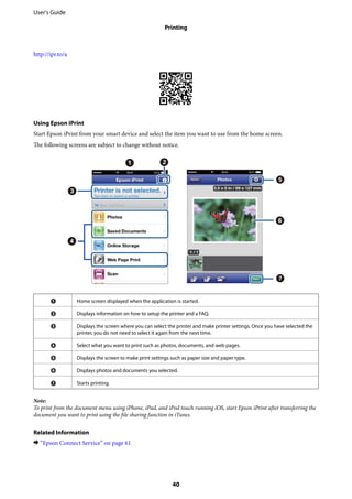 http://ipr.to/a
Using Epson iPrint
Start Epson iPrint from your smart device and select the item you want to use from the home screen.
The following screens are subject to change without notice.
A Home screen displayed when the application is started.
B Displays information on how to setup the printer and a FAQ.
C Displays the screen where you can select the printer and make printer settings. Once you have selected the
printer, you do not need to select it again from the next time.
D Select what you want to print such as photos, documents, and web pages.
E Displays the screen to make print settings such as paper size and paper type.
F Displays photos and documents you selected.
G Starts printing.
Note:
To print from the document menu using iPhone, iPad, and iPod touch running iOS, start Epson iPrint after transferring the
document you want to print using the file sharing function in iTunes.
Related Information
& “Epson Connect Service” on page 61
User's Guide
Printing
40
 