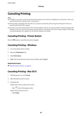 Canceling Printing
Note:
❏ In Windows, you cannot cancel a print job from the computer once it has been completely sent to the printer. In this case,
cancel the print job by using the printer's control panel.
❏ When printing several pages from Mac OS X, you cannot cancel all of the jobs by using the control panel. In this case,
cancel the print job from the computer.
❏ If you have sent a print job from Mac OS X v10.6.8 through the network, you may not be able to cancel printing from the
computer. In this case, cancel the print job by using the printer's control panel. You need to change settings in Web Config
to cancel printing from the computer. See the Network Guide for more details.
Canceling Printing - Printer Button
Press the y button to cancel the print job in progress.
Canceling Printing - Windows
1. Access the printer driver window.
2. Select the Maintenance tab.
3. Click Print Queue.
4. Right-click on the job you want to cancel and then select Cancel.
Related Information
& “Windows Printer Driver” on page 62
Canceling Printing - Mac OS X
1. Click the printer icon in the Dock.
2. Select the job you want to cancel.
3. Cancel the job.
❏ Mac OS X v10.8.x to Mac OS X v10.9.x
Click next to the progress meter.
❏ Mac OS X v10.6.8 to v10.7.x
Click Delete.
User's Guide
Printing
41
 