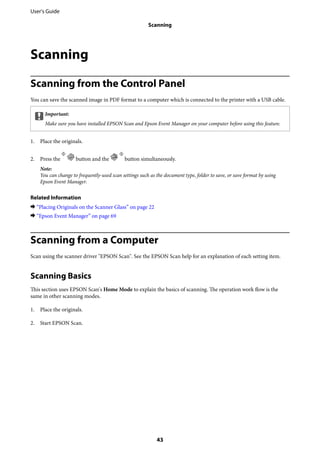 Scanning
Scanning from the Control Panel
You can save the scanned image in PDF format to a computer which is connected to the printer with a USB cable.
cImportant:
Make sure you have installed EPSON Scan and Epson Event Manager on your computer before using this feature.
1. Place the originals.
2. Press the button and the button simultaneously.
Note:
You can change to frequently-used scan settings such as the document type, folder to save, or save format by using
Epson Event Manager.
Related Information
& “Placing Originals on the Scanner Glass” on page 22
& “Epson Event Manager” on page 69
Scanning from a Computer
Scan using the scanner driver "EPSON Scan". See the EPSON Scan help for an explanation of each setting item.
Scanning Basics
This section uses EPSON Scan's Home Mode to explain the basics of scanning. The operation work flow is the
same in other scanning modes.
1. Place the originals.
2. Start EPSON Scan.
User's Guide
Scanning
43
 