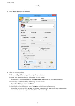 3. Select Home Mode from the Mode list.
4. Make the following settings.
❏ Document Type: Select the type of the original you want to scan.
❏ Image Type: Select the color type of the image you want to scan.
Although this is automatically selected by the Document Type setting, you can change the setting.
❏ Destination: Select the resolution of the image you want to scan.
If you select Other, you can set Resolution.
❏ Thumbnail: Only available if you select Photograph as the Document Type setting.
If you select this item and click Preview, you can scan by automatically detecting the scan area, direction,
or skew of the document, or place multiple photos on the scanner glass.
User's Guide
Scanning
44
 