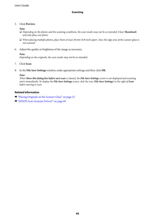 5. Click Preview.
Note:
❏ Depending on the photos and the scanning conditions, the scan results may not be as intended. Clear Thumbnail,
and only place one photo.
❏ When placing multiple photos, place them at least 20 mm (0.8 inch) apart. Also, the edge area of the scanner glass is
not scanned.
6. Adjust the quality or brightness of the image as necessary.
Note:
Depending on the originals, the scan results may not be as intended.
7. Click Scan.
8. In the File Save Settings window, make appropriate settings and then click OK.
Note:
When Show this dialog box before next scan is cleared, the File Save Settings screen is not displayed and scanning
starts immediately. To display the File Save Settings screen, click the icon (File Save Settings) to the right of Scan
before starting to scan.
Related Information
& “Placing Originals on the Scanner Glass” on page 22
& “EPSON Scan (Scanner Driver)” on page 69
User's Guide
Scanning
45
 