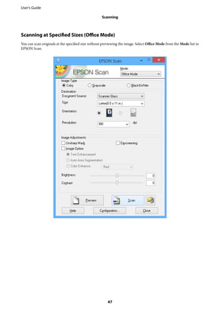 Scanning at Specified Sizes (Office Mode)
You can scan originals at the specified size without previewing the image. Select Office Mode from the Mode list in
EPSON Scan.
User's Guide
Scanning
47
 